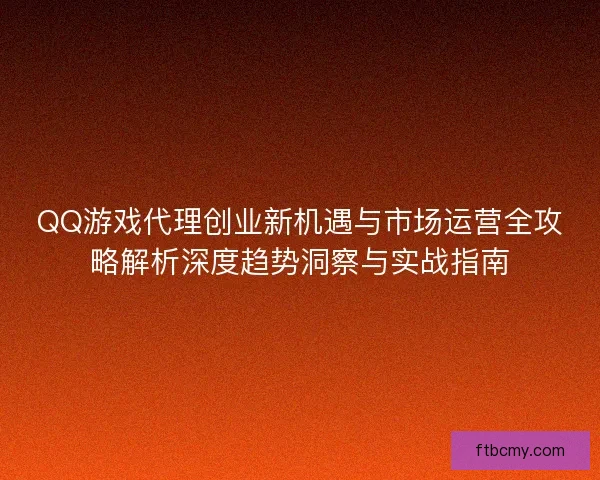 QQ游戏代理创业新机遇与市场运营全攻略解析深度趋势洞察与实战指南