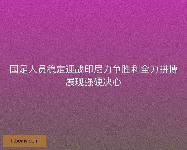 国足人员稳定迎战印尼力争胜利全力拼搏展现强硬决心