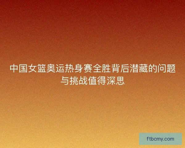 中国女篮奥运热身赛全胜背后潜藏的问题与挑战值得深思