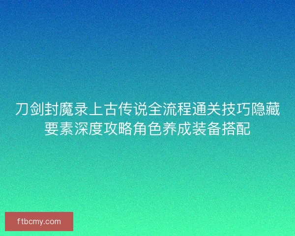 刀剑封魔录上古传说全流程通关技巧隐藏要素深度攻略角色养成装备搭配