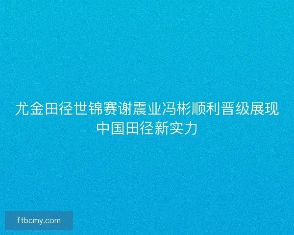 尤金田径世锦赛谢震业冯彬顺利晋级展现中国田径新实力