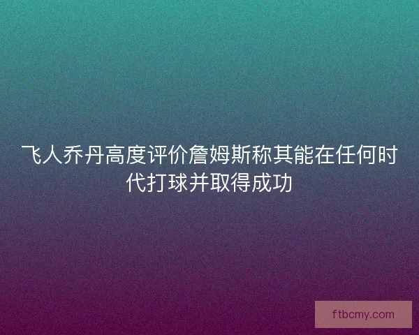 飞人乔丹高度评价詹姆斯称其能在任何时代打球并取得成功
