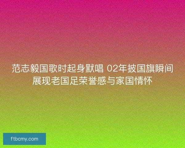 范志毅国歌时起身默唱 02年披国旗瞬间展现老国足荣誉感与家国情怀