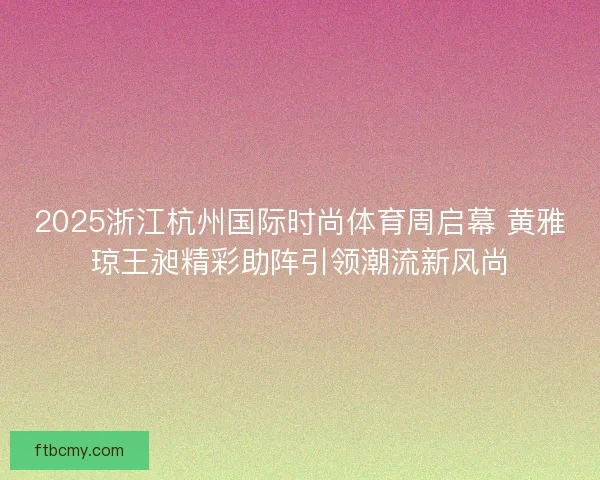 2025浙江杭州国际时尚体育周启幕 黄雅琼王昶精彩助阵引领潮流新风尚