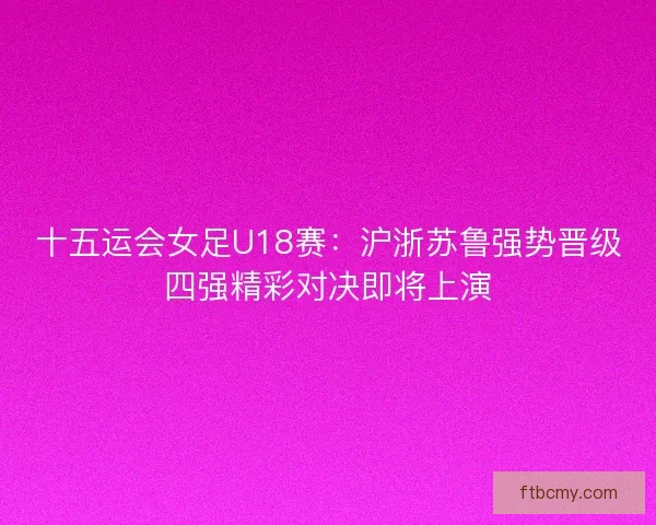 十五运会女足U18赛：沪浙苏鲁强势晋级四强精彩对决即将上演