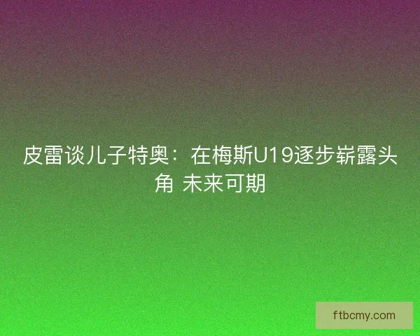 皮雷谈儿子特奥：在梅斯U19逐步崭露头角 未来可期