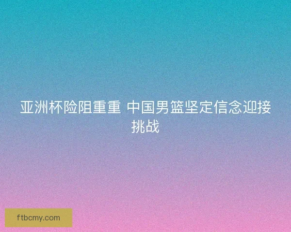 亚洲杯险阻重重 中国男篮坚定信念迎接挑战
