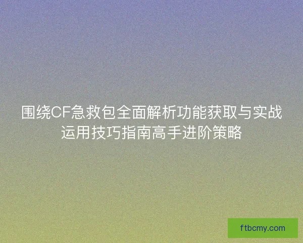 围绕CF急救包全面解析功能获取与实战运用技巧指南高手进阶策略
