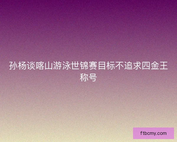 孙杨谈喀山游泳世锦赛目标不追求四金王称号